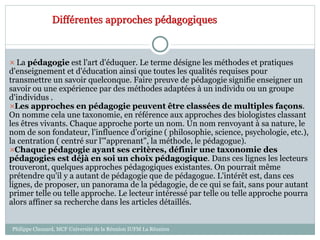 Différentes approches pédagogiques
 La pédagogie est l'art d'éduquer. Le terme désigne les méthodes et pratiques
d'enseignement et d'éducation ainsi que toutes les qualités requises pour
transmettre un savoir quelconque. Faire preuve de pédagogie signifie enseigner un
savoir ou une expérience par des méthodes adaptées à un individu ou un groupe
d'individus .
Les approches en pédagogie peuvent être classées de multiples façons.
On nomme cela une taxonomie, en référence aux approches des biologistes classant
les êtres vivants. Chaque approche porte un nom. Un nom renvoyant à sa nature, le
nom de son fondateur, l'influence d'origine ( philosophie, science, psychologie, etc.),
la centration ( centré sur l'"apprenant", la méthode, le pédagogue).
Chaque pédagogie ayant ses critères, définir une taxonomie des
pédagogies est déjà en soi un choix pédagogique. Dans ces lignes les lecteurs
trouveront, quelques approches pédagogiques existantes. On pourrait même
prétendre qu'il y a autant de pédagogie que de pédagogue. L'intérêt est, dans ces
lignes, de proposer, un panorama de la pédagogie, de ce qui se fait, sans pour autant
primer telle ou telle approche. Le lecteur intéressé par telle ou telle approche pourra
alors affiner sa recherche dans les articles détaillés.
Philippe Clauzard, MCF Université de la Réunion IUFM La Réunion
 