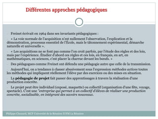 – Freinet écrivait en 1964 dans ses invariants pédagogiques :
– « La voie normale de l’acquisition n’est nullement l’observation, l’explication et la
démonstration, processus essentiel de l’École, mais le tâtonnement expérimental, démarche
naturelle et universelle ».
– « Les acquisitions ne se font pas comme l’on croit parfois, par l’étude des règles et des lois,
mais par l’expérience. Étudier d’abord ces règles et ces lois, en français, en art, en
mathématiques, en sciences, c’est placer la charrue devant les bœufs. »
– Des pédagogues comme Freinet ont défendu une pédagogie autre que celle de la transmission.
– Aujourd'hui, on a tendance à classer abusivement sous l'expression méthodes actives toutes
les méthodes qui impliquent réellement l'élève par des exercices ou des mises en situation.
– La pédagogie de projet fait passer des apprentissages à travers la réalisation d'une
production concrète.
– Le projet peut être individuel (exposé, maquette) ou collectif (organisation d'une fête, voyage,
spectacle). C'est une "entreprise qui permet à un collectif d'élèves de réaliser une production
concrète, socialisable, en intégrant des savoirs nouveaux.
Différentes approches pédagogiques
Philippe Clauzard, MCF Université de la Réunion IUFM La Réunion
 
