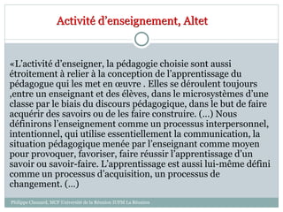 Activité d’enseignement, Altet
«L’activité d’enseigner, la pédagogie choisie sont aussi
étroitement à relier à la conception de l’apprentissage du
pédagogue qui les met en œuvre . Elles se déroulent toujours
,entre un enseignant et des élèves, dans le microsystèmes d’une
classe par le biais du discours pédagogique, dans le but de faire
acquérir des savoirs ou de les faire construire. (…) Nous
définirons l’enseignement comme un processus interpersonnel,
intentionnel, qui utilise essentiellement la communication, la
situation pédagogique menée par l’enseignant comme moyen
pour provoquer, favoriser, faire réussir l’apprentissage d’un
savoir ou savoir-faire. L’apprentissage est aussi lui-même défini
comme un processus d’acquisition, un processus de
changement. (…)
Philippe Clauzard, MCF Université de la Réunion IUFM La Réunion
 