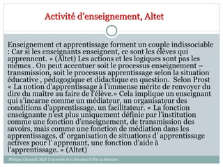 Enseignement et apprentissage forment un couple indissociable
: Car si les enseignants enseignent, ce sont les élèves qui
apprennent. » (Altet) Les actions et les logiques sont pas les
mêmes . On peut accentuer soit le processus enseignement –
transmission, soit le processus apprentissage selon la situation
éducative , pédagogique et didactique en question. Selon Prost
« La notion d’apprentissage à l’immense mérite de renvoyer du
dire du maître au faire de l’élève.» Cela implique un enseignant
qui s’incarne comme un médiateur, un organisateur des
conditions d’apprentissage, un facilitateur. « La fonction
enseignante n’est plus uniquement définie par l’institution
comme une fonction d’enseignement, de transmission des
savoirs, mais comme une fonction de médiation dans les
apprentissages, d’ organisation de situations d’ apprentissage
actives pour l’ apprenant, une fonction d’aide à
l’apprentissage. » (Altet)
Activité d’enseignement, Altet
Philippe Clauzard, MCF Université de la Réunion IUFM La Réunion
 
