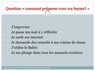 Question « comment préparez-vous vos leçons? »
• J'improvise
• Je passe ma nuit à y réfléchir
• Je surfe sur internet
• Je demande des conseils à ma voisine de classe
• J'utilise le Babin
• Je me plonge dans tous les manuels scolaires
Philippe Clauzard, MCF Université de la Réunion IUFM La Réunion
 