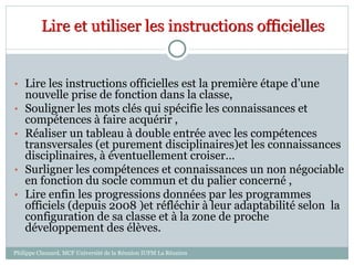 Lire et utiliser les instructions officielles
• Lire les instructions officielles est la première étape d’une
nouvelle prise de fonction dans la classe,
• Souligner les mots clés qui spécifie les connaissances et
compétences à faire acquérir ,
• Réaliser un tableau à double entrée avec les compétences
transversales (et purement disciplinaires)et les connaissances
disciplinaires, à éventuellement croiser…
• Surligner les compétences et connaissances un non négociable
en fonction du socle commun et du palier concerné ,
• Lire enfin les progressions données par les programmes
officiels (depuis 2008 )et réfléchir à leur adaptabilité selon la
configuration de sa classe et à la zone de proche
développement des élèves.
Philippe Clauzard, MCF Université de la Réunion IUFM La Réunion
 