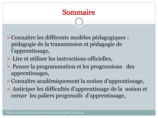Sommaire
Connaître les différents modèles pédagogiques :
pédagogie de la transmission et pédagogie de
l’apprentissage,
 Lire et utiliser les instructions officielles,
 Penser la programmation et les progressions des
apprentissages,
Connaître académiquement la notion d’apprentissage,
 Anticiper les difficultés d’apprentissage de la notion et
cerner les paliers progressifs d’apprentissage,
Philippe Clauzard, MCF Université de la Réunion IUFM La Réunion
 