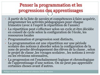 Penser la programmation et les
progressions des apprentissages
• À partir de la liste de savoirs et compétences à faire acquérir,
programmer les activités pédagogiques pour chaque
trimestre (avec à l’esprit la répartition de l’année)
• La répartition peut s’effectuer selon un cycle et être décidée
en conseil de cycle selon la configuration de l’école, les
ressources locales
• Programmation et progression sont distincts,
• La programmation est une répartition sur une période
scolaire des notions à aborder selon la configuration de la
zone de proche développement des élèves de la classe , selon
le projet de classe ,les voyages scolaires , les notions à revoir
ou les révisions nécessaires,
• La progression est l’enchaînement logique et chronologique
de l’apprentissage d’une notion. On ne peut pas apprendre
certaines choses avant d’autres.
Philippe Clauzard, MCF Université de la Réunion IUFM La Réunion
 