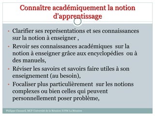 Connaître académiquement la notion
d'apprentissage
• Clarifier ses représentations et ses connaissances
sur la notion à enseigner ,
• Revoir ses connaissances académiques sur la
notion à enseigner grâce aux encyclopédies ou à
des manuels,
• Réviser les savoirs et savoirs faire utiles à son
enseignement (au besoin),
• Focaliser plus particulièrement sur les notions
complexes ou bien celles qui peuvent
personnellement poser problème,
Philippe Clauzard, MCF Université de la Réunion IUFM La Réunion
 
