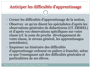 Anticiper les difficultés d'apprentissage
• Cerner les difficultés d’apprentissage de la notion,
• Observez ce qu’en disent les spécialistes d’après les
observations générales de didacticiens (Cf. ERMEL)
et d’après vos observations spécifiques sur votre
classe (cf. la zone de proche développement de
votre classe, le niveau général, les apprentissages
précédents),
• Esquisser un itinéraire des difficultés
d’apprentissage ordonné en paliers à franchir, selon
ce que l’enseignant sait des difficultés générales et
particulières de ses élèves.
Philippe Clauzard, MCF Université de la Réunion IUFM La Réunion
 