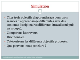 Simulation
• Citer trois objectifs d’apprentissage pour trois
séances d’apprentissage différentes avec des
contenus disciplinaires différents (travail seul puis
en groupe),
• Comparons les travaux,
• Discutons-en.
• Catégorisons les différents objectifs proposés.
• Que pouvons-nous conclure ?
Philippe Clauzard, MCF Université de la Réunion IUFM La Réunion
 