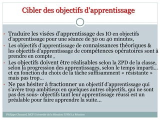 Cibler des objectifs d'apprentissage
• Traduire les visées d’apprentissage des IO en objectifs
d’apprentissage pour une séance de 30 ou 40 minutes,
• Les objectifs d’apprentissage de connaissances théoriques &
les objectifs d’apprentissage de compétences opératoires sont à
prendre en compte ,
• Les objectifs doivent être réalisables selon la ZPD de la classe,
selon la progression des apprentissages, selon le temps imparti…
et en fonction du choix de la tâche suffisamment « résistante »
mais pas trop…
• Ne pas hésiter à fractionner un objectif d’apprentissage qui
s’avère trop ambitieux en quelques autres objectifs, qui ne sont
pas des sous- objectifs tant leur apprentissage réussi est un
préalable pour faire apprendre la suite…
Philippe Clauzard, MCF Université de la Réunion IUFM La Réunion
 
