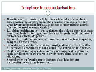 Imaginer la secondarisation
• Il s’agit de faire en sorte que l’objet à enseigner devenu un objet
enseignable grâce à votre préparation devienne un objet enseigné
grâce à votre animation de classe et finisse comme un objet appris,
c’est-à-dire un objet conceptualisé…
• Les objets scolaires ne sont pas seulement des objets à enseigner mais
aussi des objets à interroger, des objets sur lesquels les élèves doivent
exercer des activités de pensée.
• Apprendre, c’est n’est seulement tracer un trait entre deux étiquettes,
remplir un texte à trous…
• Secondariser, c’est décontextualiser un objet de savoir, le dépouiller
du contexte d’apprentissage dans lequel il est appris, pour le penser,
• C’est passer d’une logique du « faire » à une logique du « penser »:
seule condition pour transférer le savoir appris dans de nouvelles
situations,
• Secondariser est favorisé par le discours d’explicitation sur
l’apprentissage en train de se vivre…
Philippe Clauzard, MCF Université de la Réunion IUFM La Réunion
 