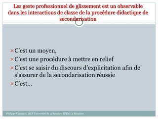 Les geste professionnel de glissement est un observable
dans les interactions de classe de la procédure didactique de
secondarisation
C’est un moyen,
C’est une procédure à mettre en relief
C’est se saisir du discours d’explicitation afin de
s’assurer de la secondarisation réussie
C’est…
Philippe Clauzard, MCF Université de la Réunion IUFM La Réunion
 