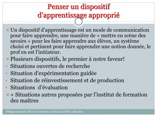 Penser un dispositif
d'apprentissage approprié
 Un dispositif d’apprentissage est un mode de communication
pour faire apprendre, une manière de « mettre en scène des
savoirs » pour les faire apprendre aux élèves, un système
choisi et pertinent pour faire apprendre une notion donnée, le
prof en est l’initiateur.
Plusieurs dispositifs, le premier à notre faveur!
• Situations ouvertes de recherche
• Situation d’expérimentation guidée
• Situation de réinvestissement et de production
• Situations d’évaluation
+ Situations autres proposées par l’institut de formation
des maîtres
Philippe Clauzard, MCF Université de la Réunion IUFM La Réunion
 