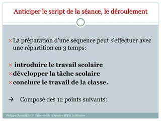 Anticiper le script de la séance, le déroulement
La préparation d'une séquence peut s'effectuer avec
une répartition en 3 temps:
 introduire le travail scolaire
développer la tâche scolaire
conclure le travail de la classe.
 Composé des 12 points suivants:
Philippe Clauzard, MCF Université de la Réunion IUFM La Réunion
 