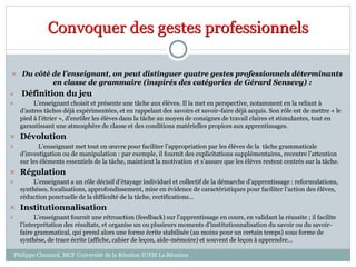 Convoquer des gestes professionnels
 Du côté de l’enseignant, on peut distinguer quatre gestes professionnels déterminants
en classe de grammaire (inspirés des catégories de Gérard Sensevy) :
 Définition du jeu
 L’enseignant choisit et présente une tâche aux élèves. Il la met en perspective, notamment en la reliant à
d’autres tâches déjà expérimentées, et en rappelant des savoirs et savoir-faire déjà acquis. Son rôle est de mettre « le
pied à l’étrier », d’enrôler les élèves dans la tâche au moyen de consignes de travail claires et stimulantes, tout en
garantissant une atmosphère de classe et des conditions matérielles propices aux apprentissages.
 Dévolution
 L’enseignant met tout en œuvre pour faciliter l’appropriation par les élèves de la tâche grammaticale
d’investigation ou de manipulation : par exemple, il fournit des explicitations supplémentaires, recentre l’attention
sur les éléments essentiels de la tâche, maintient la motivation et s’assure que les élèves restent centrés sur la tâche.
 Régulation
 L’enseignant a un rôle décisif d’étayage individuel et collectif de la démarche d’apprentissage : reformulations,
synthèses, focalisations, approfondissement, mise en évidence de caractéristiques pour faciliter l’action des élèves,
réduction ponctuelle de la difficulté de la tâche, rectifications…
 Institutionnalisation
 L’enseignant fournit une rétroaction (feedback) sur l’apprentissage en cours, en validant la réussite ; il facilite
l’interprétation des résultats, et organise un ou plusieurs moments d’institutionnalisation du savoir ou du savoir-
faire grammatical, qui prend alors une forme écrite stabilisée (au moins pour un certain temps) sous forme de
synthèse, de trace écrite (affiche, cahier de leçon, aide-mémoire) et souvent de leçon à apprendre…
Philippe Clauzard, MCF Université de la Réunion IUFM La Réunion
 