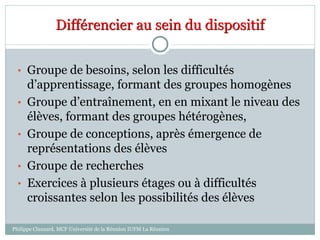 Différencier au sein du dispositif
• Groupe de besoins, selon les difficultés
d’apprentissage, formant des groupes homogènes
• Groupe d’entraînement, en en mixant le niveau des
élèves, formant des groupes hétérogènes,
• Groupe de conceptions, après émergence de
représentations des élèves
• Groupe de recherches
• Exercices à plusieurs étages ou à difficultés
croissantes selon les possibilités des élèves
Philippe Clauzard, MCF Université de la Réunion IUFM La Réunion
 