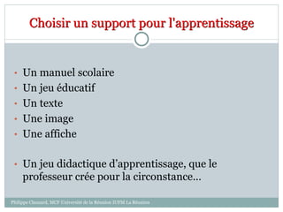 Choisir un support pour l'apprentissage
• Un manuel scolaire
• Un jeu éducatif
• Un texte
• Une image
• Une affiche
• Un jeu didactique d’apprentissage, que le
professeur crée pour la circonstance…
Philippe Clauzard, MCF Université de la Réunion IUFM La Réunion
 
