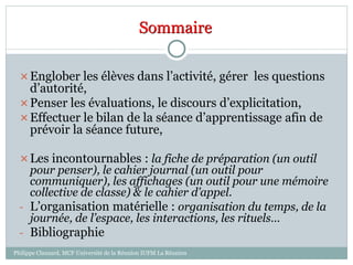 Englober les élèves dans l’activité, gérer les questions
d’autorité,
Penser les évaluations, le discours d’explicitation,
Effectuer le bilan de la séance d’apprentissage afin de
prévoir la séance future,
Les incontournables : la fiche de préparation (un outil
pour penser), le cahier journal (un outil pour
communiquer), les affichages (un outil pour une mémoire
collective de classe) & le cahier d’appel.
- L’organisation matérielle : organisation du temps, de la
journée, de l’espace, les interactions, les rituels…
- Bibliographie
Sommaire
Philippe Clauzard, MCF Université de la Réunion IUFM La Réunion
 