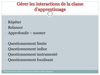 Gérer les interactions de la classe
d'apprentissage
- Répéter
- Relancer
- Approfondir – zoomer
- Questionnement limite
- Questionnement indice
- Questionnement instrumenté
- Questionnement focalisant
Philippe Clauzard, MCF Université de la Réunion IUFM La Réunion
 