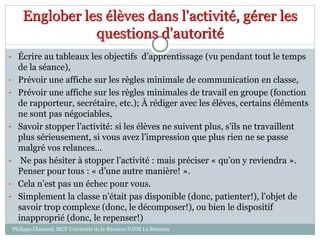 • Écrire au tableaux les objectifs d’apprentissage (vu pendant tout le temps
de la séance),
• Prévoir une affiche sur les règles minimale de communication en classe,
• Prévoir une affiche sur les règles minimales de travail en groupe (fonction
de rapporteur, secrétaire, etc.); À rédiger avec les élèves, certains éléments
ne sont pas négociables,
• Savoir stopper l’activité: si les élèves ne suivent plus, s’ils ne travaillent
plus sérieusement, si vous avez l’impression que plus rien ne se passe
malgré vos relances…
• Ne pas hésiter à stopper l’activité : mais préciser « qu’on y reviendra ».
Penser pour tous : « d’une autre manière! ».
• Cela n’est pas un échec pour vous.
• Simplement la classe n’était pas disponible (donc, patienter!), l’objet de
savoir trop complexe (donc, le décomposer!), ou bien le dispositif
inapproprié (donc, le repenser!)
Englober les élèves dans l'activité, gérer les
questions d'autorité
Philippe Clauzard, MCF Université de la Réunion IUFM La Réunion
 