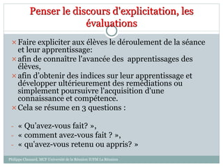 Penser le discours d'explicitation, les
évaluations
Faire expliciter aux élèves le déroulement de la séance
et leur apprentissage:
afin de connaître l'avancée des apprentissages des
élèves,
afin d’obtenir des indices sur leur apprentissage et
développer ultérieurement des remédiations ou
simplement poursuivre l'acquisition d'une
connaissance et compétence.
Cela se résume en 3 questions :
- « Qu’avez-vous fait? »,
- « comment avez-vous fait ? »,
- « qu'avez-vous retenu ou appris? »
Philippe Clauzard, MCF Université de la Réunion IUFM La Réunion
 