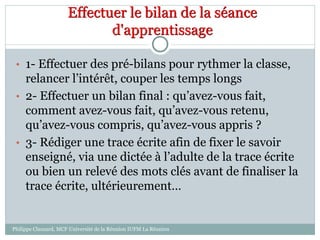 Effectuer le bilan de la séance
d'apprentissage
• 1- Effectuer des pré-bilans pour rythmer la classe,
relancer l’intérêt, couper les temps longs
• 2- Effectuer un bilan final : qu’avez-vous fait,
comment avez-vous fait, qu’avez-vous retenu,
qu’avez-vous compris, qu’avez-vous appris ?
• 3- Rédiger une trace écrite afin de fixer le savoir
enseigné, via une dictée à l’adulte de la trace écrite
ou bien un relevé des mots clés avant de finaliser la
trace écrite, ultérieurement…
Philippe Clauzard, MCF Université de la Réunion IUFM La Réunion
 