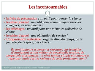 Les incontournables
 la fiche de préparation : un outil pour penser la séance,
 le cahier journal : un outil pour communiquer avec les
collègues, les remplaçants,
 les affichages : un outil pour une mémoire collective de
classe
 le cahier d’appel : une obligation de service !
 L’organisation matérielle : organisation du temps, de la
journée, de l’espace, des rituels :
ils sont toujours à penser et repenser, car le métier
d’enseignant est un métier de perpétuelle tension, de
perpétuels ajustements : il n’est jamais simple et toujours à
repenser, mais c’est la richesse de cette profession, non ?
Philippe Clauzard, MCF Université de la Réunion IUFM La Réunion
 