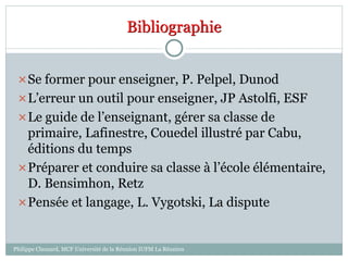 Bibliographie
Philippe Clauzard, MCF Université de la Réunion IUFM La Réunion
Se former pour enseigner, P. Pelpel, Dunod
L’erreur un outil pour enseigner, JP Astolfi, ESF
Le guide de l’enseignant, gérer sa classe de
primaire, Lafinestre, Couedel illustré par Cabu,
éditions du temps
Préparer et conduire sa classe à l’école élémentaire,
D. Bensimhon, Retz
Pensée et langage, L. Vygotski, La dispute
 