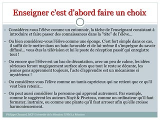 - Considérez-vous l’élève comme un entonnoir, la tâche de l’enseignant consistant à
introduire et faire passer des connaissances dans la "tête" de l’élève...
- Ou bien considérez-vous l’élève comme une éponge. C’est fort simple dans ce cas,
il suffit de le mettre dans un bain favorable et de lui-même il s’imprègne du savoir
diffusé... vous êtes la télévision et lui le poste de réception passif qui enregistre
tout !
- Ou encore que l’élève est un bac de décantation, avec un peu de calme, les idées
sérieuses feront magiquement surface alors que tout le reste se décante, les
jeunes gens apprennent toujours, l’acte d’apprendre est un mécanisme si
mystérieux !
- Ou considérez-vous l’élève comme un tamis capricieux qui ne retient que ce qu’il
veut bien retenir...
- On peut aussi considérer la personne qui apprend autrement. Par exemple,
comme le suggèrent les auteurs Noyé & Piveteau, comme un ordinateur qu’il faut
formater, instruire, ou comme une plante qu’il faut arroser afin qu’elle croisse
harmonieusement.
Enseigner c'est d'abord faire un choix
Philippe Clauzard, MCF Université de la Réunion IUFM La Réunion
 