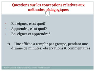Questions sur les conceptions relatives aux
méthodes pédagogiques
• Enseigner, c'est quoi?
• Apprendre, c'est quoi?
• Enseigner et apprendre?
 Une affiche à remplir par groupe, pendant une
dizaine de minutes, observations & commentaires
Philippe Clauzard, MCF Université de la Réunion IUFM La Réunion
 