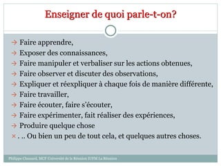 Enseigner de quoi parle-t-on?
 Faire apprendre,
 Exposer des connaissances,
 Faire manipuler et verbaliser sur les actions obtenues,
 Faire observer et discuter des observations,
 Expliquer et réexpliquer à chaque fois de manière différente,
 Faire travailler,
 Faire écouter, faire s’écouter,
 Faire expérimenter, fait réaliser des expériences,
 Produire quelque chose
 . .. Ou bien un peu de tout cela, et quelques autres choses.
Philippe Clauzard, MCF Université de la Réunion IUFM La Réunion
 