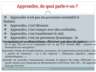 Apprendre, de quoi parle-t-on ?
 Apprendre n’est pas un processus cumulatif et
linéaire.
 Apprendre, c’est tâtonner.
 Apprendre, c’est rompre avec des certitudes.
 Apprendre, c’est transformer le réel.
 Apprendre, c’est un processus dynamique : la
connaissance se restructure, elle n’est pas accumulative…Pour apprendre, il ne suffit pas d’écouter, d’observer ou de faire. "On apprend à partir
de ce que l’on est et en s’appuyant sur ce que l’on connaît déjà , souvent en
bousculant ses conceptions".
Apprendre résulte de transformations successives, de confrontation personnelle à des
« poches de résistance » ou à des ruptures. « Résistance cognitive, rupture
épistémologique... »
Assimiler de nouvelles connaissances nécessite la plupart du temps d’ébranler un
savoir ancien avec beaucoup de tâtonnements et d’erreurs, bien sûr... On apprend
donc par l’erreur!
Philippe Clauzard, MCF Université de la Réunion IUFM La Réunion
 