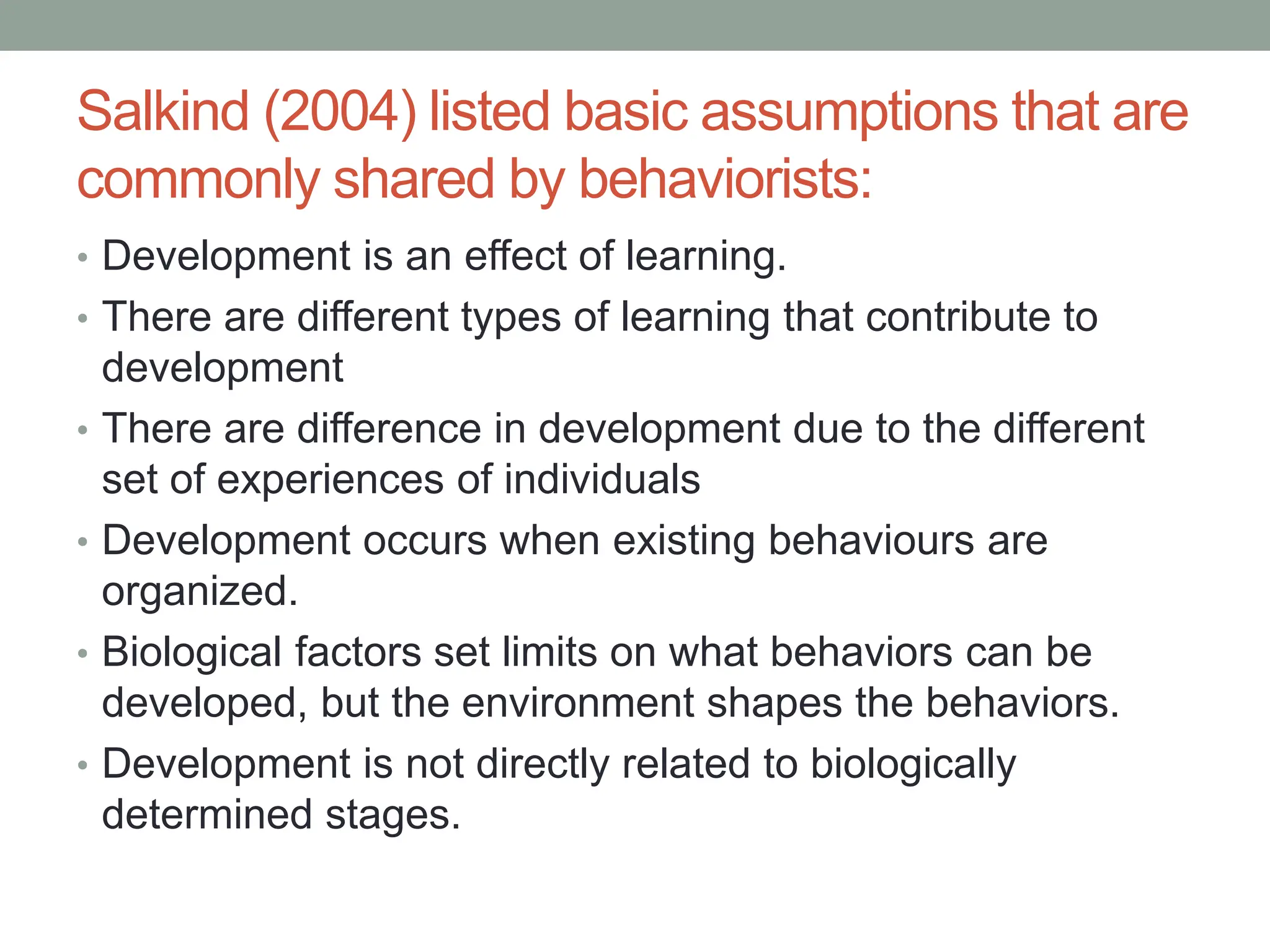 Salkind (2004) listed basic assumptions that are
commonly shared by behaviorists:
• Development is an effect of learning.
• There are different types of learning that contribute to
development
• There are difference in development due to the different
set of experiences of individuals
• Development occurs when existing behaviours are
organized.
• Biological factors set limits on what behaviors can be
developed, but the environment shapes the behaviors.
• Development is not directly related to biologically
determined stages.
 