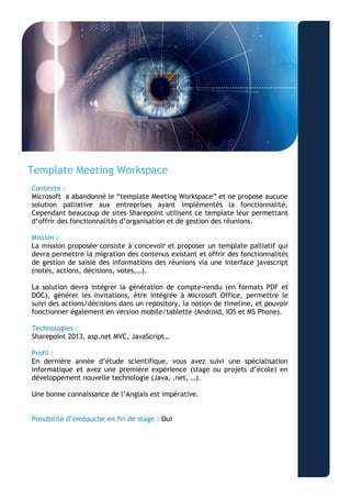 Template Meeting Workspace 
Contexte : 
Microsoft a abandonné le “template Meeting Workspace” et ne propose aucune solution palliative aux entreprises ayant implémentés la fonctionnalité. Cependant beaucoup de sites Sharepoint utilisent ce template leur permettant d’offrir des fonctionnalités d’organisation et de gestion des réunions. 
Mission : 
La mission proposée consiste à concevoir et proposer un template palliatif qui devra permettre la migration des contenus existant et offrir des fonctionnalités de gestion de saisie des informations des réunions via une interface javascript (notes, actions, décisions, votes,…). 
La solution devra intégrer la génération de compte-rendu (en formats PDF et DOC), générer les invitations, être intégrée à Microsoft Office, permettre le suivi des actions/décisions dans un repository, la notion de timeline, et pouvoir fonctionner également en version mobile/tablette (Android, IOS et MS Phone). 
Technologies : 
Sharepoint 2013, asp.net MVC, JavaScript… 
Profil : 
En dernière année d’étude scientifique, vous avez suivi une spécialisation informatique et avez une première expérience (stage ou projets d’école) en développement nouvelle technologie (Java, .net, …). 
Une bonne connaissance de l’Anglais est impérative. 
Possibilité d’embauche en fin de stage : Oui 
 
