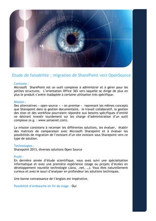 “Aliquam ullamcorper nonummy metus. Duis dapibus lectus vitae odio.” 
- Lorem Ipsum 
Etude de faisabilité ; migration de SharePoint vers OpenSource 
Contexte : 
Microsoft SharePoint est un outil complexe à administrer et à gérer pour les petites structures. L’orientation Office 365 vers laquelle se dirige de plus en plus le produit s’avère inadaptée à certaine utilisation très spécifique. 
Mission : 
Des alternatives « open source » « on premise » reprenant les mêmes concepts que Sharepoint dans la gestion documentaire, le travail collaboratif, la gestion des sites et des workflow pourraient répondre aux besoins spécifiques d’entité ne désirant investir lourdement sur les charge d’administration d’un outil complexe (e.g. : www.sensenet.com). 
La mission consistera à recenser les différentes solutions, les évaluer, établir des matrices de comparaison avec Microsoft Sharepoint et à évaluer les possibilités de migration de l’existant d’un site existant sous Sharepoint vers ce type de solution. 
Technologies : 
Sharepoint 2013, diverses solutions Open Source 
Profil : 
En dernière année d’étude scientifique, vous avez suivi une spécialisation informatique et avez une première expérience (stage ou projets d’école) en développement nouvelle technologie (Java, .net, …). Vous êtes naturellement curieux et avez le souci d’analyser en profondeur les solutions techniques. 
Une bonne connaissance de l’Anglais est impérative. 
Possibilité d’embauche en fin de stage : Oui 
 