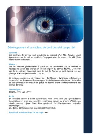 “Aliquam ullamcorper nonummy metus. Duis dapibus lectus vitae odio.” 
- Lorem Ipsum 
Développement d’un tableau de bord de suivi temps réel 
Contexte : 
Les contrats de service sont assujettis au respect d’un SLA (Service Level Agreement) sur lequel les sociétés s’engagent dans le respect de KPI (Keys Performance Indicators). 
Mission : 
Les KPI, mesurés généralement à postériori, ne permettent que de mesurer le respect du cahier des charges et le bon respect du service fournis. L’objectif est de les utiliser également dans le but de fournir un outil temps réel de pilotage aux managements des contrats. 
La mission consistera à développer un « Dashboard » dynamique affichant en temps réel, sur les écrans des managers, les indicateurs en limite de dérive afin de leur permettre de mettre en place les actions avant le franchissement des limites définies. 
Technologies : 
Eclipse, Java, SQL Server 
Profil : 
En dernière année d’étude scientifique, vous avez suivi une spécialisation informatique et avez une première expérience (stage ou projets d’école) en développement java. Vous êtes passionné de développement nouvelle technologie. 
Une bonne connaissance de l’Anglais est impérative. 
Possibilité d’embauche en fin de stage : Oui 
