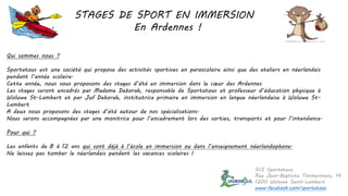 STAGES DE SPORT EN IMMERSION
En Ardennes !
Qui sommes nous ?
Sportatous est une société qui propose des activités sportives en parascolaire ainsi que des ateliers en néerlandais
pendant l’année scolaire.
Cette année, nous vous proposons des stages d’été en immersion dans le cœur des Ardennes
Les stages seront encadrés par Madame Deborah, responsable de Sportatous et professeur d’éducation physique à
Woluwe St-Lambert et par Juf Deborah, institutrice primaire en immersion en langue néerlandaise à Woluwe St-
Lambert
A deux nous proposons des stages d’été autour de nos spécialisations.
Nous serons accompagnées par une monitrice pour l’encadrement lors des sorties, transports et pour l’intendance.
Pour qui ?
Les enfants de 8 à 12 ans qui sont déjà à l’école en immersion ou dans l’enseignement néerlandophone.
Ne laissez pas tomber le néerlandais pendant les vacances scolaires !
SCS Sportatous
Rue Jean-Baptiste Timmermans, 14
1200 Woluwe Saint-Lambert
www.facebook.com/sportatous
 