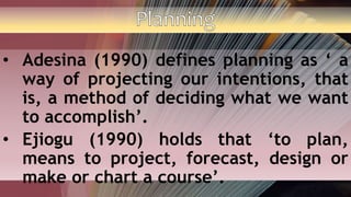 • Adesina (1990) defines planning as ‘ a
way of projecting our intentions, that
is, a method of deciding what we want
to accomplish’.
• Ejiogu (1990) holds that ‘to plan,
means to project, forecast, design or
make or chart a course’.
 
