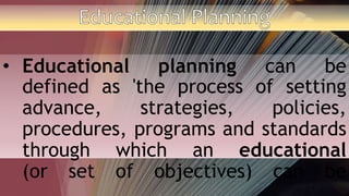 • Educational planning can be
defined as 'the process of setting
advance, strategies, policies,
procedures, programs and standards
through which an educational
(or set of objectives) can be
 