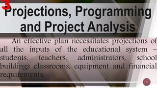 Projections, Programming
and Project Analysis
31
An effective plan necessitates projections of
all the inputs of the educational system –
students, teachers, administrators, school
buildings classrooms, equipment and financial
requirements.
3
 