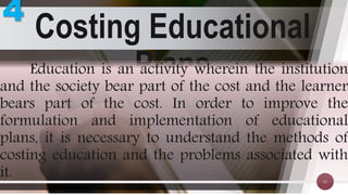Costing Educational
Plans
32
Education is an activity wherein the institution
and the society bear part of the cost and the learner
bears part of the cost. In order to improve the
formulation and implementation of educational
plans, it is necessary to understand the methods of
costing education and the problems associated with
it.
4
 