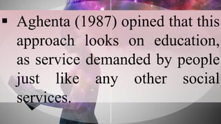  Aghenta (1987) opined that this
approach looks on education,
as service demanded by people
just like any other social
services.
 