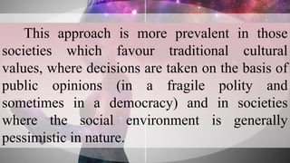 This approach is more prevalent in those
societies which favour traditional cultural
values, where decisions are taken on the basis of
public opinions (in a fragile polity and
sometimes in a democracy) and in societies
where the social environment is generally
pessimistic in nature.
 
