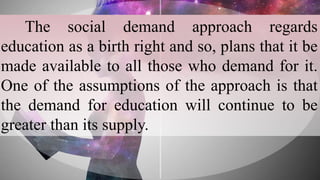 The social demand approach regards
education as a birth right and so, plans that it be
made available to all those who demand for it.
One of the assumptions of the approach is that
the demand for education will continue to be
greater than its supply.
 