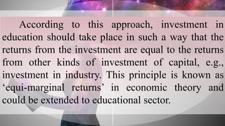 According to this approach, investment in
education should take place in such a way that the
returns from the investment are equal to the returns
from other kinds of investment of capital, e.g.,
investment in industry. This principle is known as
‘equi-marginal returns’ in economic theory and
could be extended to educational sector.
 