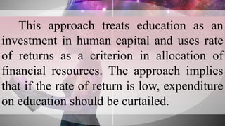 This approach treats education as an
investment in human capital and uses rate
of returns as a criterion in allocation of
financial resources. The approach implies
that if the rate of return is low, expenditure
on education should be curtailed.
 