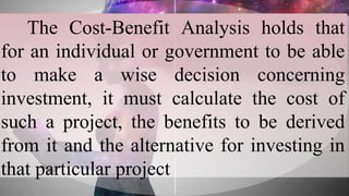 The Cost-Benefit Analysis holds that
for an individual or government to be able
to make a wise decision concerning
investment, it must calculate the cost of
such a project, the benefits to be derived
from it and the alternative for investing in
that particular project
 