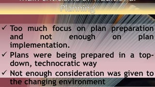  Too much focus on plan preparation
and not enough on plan
implementation.
 Plans were being prepared in a top-
down, technocratic way
 Not enough consideration was given to
the changing environment
 