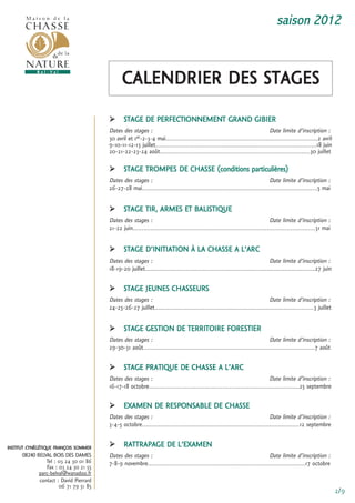 saison 2012



                                              caLenDrier Des stages
                                              stage De Perfectionnement granD giBier
                                        Dates des stages :                                                                   Date limite d’inscription :
                                        30 avril et 1er-2-3-4 mai.....................................................................................2 avril
                                        9-10-11-12-13 juillet..........................................................................................18 juin
                                        20-21-22-23-24 août....................................................................................30 juillet

                                              stage tromPes De cHasse (conditions particulières)
                                        Dates des stages :                                                                 Date limite d’inscription :
                                        26-27-28 mai..................................................................................................5 mai

                                              stage tir, armes et BaListique
                                        Dates des stages :                                                                    Date limite d’inscription :
                                        21-22 juin......................................................................................................31 mai


                                              stage D’initiation à La cHasse a L’arc
                                        Dates des stages :                                                                   Date limite d’inscription :
                                        18-19-20 juillet...............................................................................................27 juin

                                              stage Jeunes cHasseurs
                                        Dates des stages :                                                                 Date limite d’inscription :
                                        24-25-26-27 juillet.........................................................................................3 juillet

                                              stage gestion De territoire forestier
                                        Dates des stages :                                                                  Date limite d’inscription :
                                        29-30-31 août................................................................................................7 août

                                              stage Pratique De cHasse a L’arc
                                        Dates des stages :                                                                 Date limite d’inscription :
                                        16-17-18 octobre....................................................................................25 septembre

                                              eXamen De resPonsaBLe De cHasse
                                        Dates des stages :                                                                  Date limite d’inscription :
                                        3-4-5 octobre........................................................................................12 septembre


institut cynégétique françois sommer          rattraPage De L’eXamen
      08240 BELVAL BOIS DES DAMES       Dates des stages :                                                                Date limite d’inscription :
                tel : 03 24 30 01 86    7-8-9 novembre........................................................................................17 octobre
                fax : 03 24 30 21 55
             parc-belval@wanadoo.fr
             contact : David Pierrard
                      06 71 79 51 85
                                                                                                                                                                 2/9
 