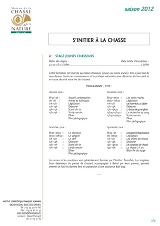 saison 2012



                                                                     s’initier à La cHasse

                                              stage Jeunes cHasseurs
                                        Dates des stages :                                                                 Date limite d’inscription :
                                        24-25-26-27 juillet.........................................................................................3 juillet

                                        cette formation est réservée aux futurs chasseurs (jeunes ou moins jeunes). elle a pour but de
                                        vous donner toutes les connaissances et la pratique nécessaire pour démarrer du bon pied et
                                        en toute sécurité votre vie de chasseur.

                                                                                   Programme - tyPe :
                                        Premier Jour     :                                                  DeuXième Jour       :
                                        8h30-9h :                accueil, présentation                      8h30-9h30 :                 Les zones vitales
                                        9h-11h :                 armes et balistique                        9h30-10h30 :                Législation
                                        11h-12h :                Législation                                11h-12h     :               Les honneurs au gibier
                                        12h-14h :                Déjeuner                                   12h-14h     :               Déjeuner
                                        14h-17h :                stand de tir                               14h-15h30 :                 La battue de grand gibier
                                        17h-19h :                sortie terrain                             15h30-17h30 :               La recherche au sang
                                                                 Dîner                                      17h30-19h30:                sortie terrain
                                                                 film pédagogique                                                       Dîner
                                                                                                                                        film pédagogique
                                        troisième Jour       :                                              quatrième Jour          :
                                        8h30-9h30 :              Le chevreuil                               8h30-9h         :           L
                                                                                                                                        ’équipement du chasseur
                                        9h30-10h30 :             Le sanglier                                9h-10h30        :           Législation
                                        11h-12h    :             Le cerf                                    11h-12h         :           Les chiens de chasse
                                        12h-14h    :             Déjeuner                                   12h-14h         :           Déjeuner
                                        14h-17h    :             stand de tir                               14h-14h30       :           Les couteaux de chasse
                                        17h-19h    :             sortie terrain                             14h-16h         :           La chasse à l’arc
                                                                 Dîner                                                                  Bilan fin de stage
                                                                 film pédagogique

                                        Les armes et les munitions sont généralement fournies par l’institut. toutefois, Les stagiaires
                                        (non détenteurs du permis de chasser) accompagnés à Belval par leurs parents, peuvent
                                        amener un fusil et doivent être en possession d’une assurance Ball-trap.

                                                                                               -----




institut cynégétique françois sommer
      08240 BELVAL BOIS DES DAMES
                tel : 03 24 30 01 86
                fax : 03 24 30 21 55
             parc-belval@wanadoo.fr
             contact : David Pierrard
                      06 71 79 51 85
                                                                                                                                                                    3/9
 
