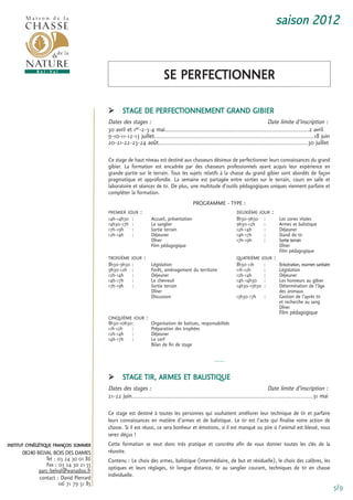 saison 2012


                                                                           se Perfectionner

                                              stage De Perfectionnement granD giBier
                                        Dates des stages :                                                                   Date limite d’inscription :
                                        30 avril et 1er-2-3-4 mai.................................................................................2 avril
                                        9-10-11-12-13 juillet..........................................................................................18 juin
                                        20-21-22-23-24 août....................................................................................30 juillet

                                        ce stage de haut niveau est destiné aux chasseurs désireux de perfectionner leurs connaissances du grand
                                        gibier. La formation est encadrée par des chasseurs professionnels ayant acquis leur expérience en
                                        grande partie sur le terrain. tous les sujets relatifs à la chasse du grand gibier sont abordés de façon
                                        pragmatique et approfondie. La semaine est partagée entre sorties sur le terrain, cours en salle et
                                        laboratoire et séances de tir. De plus, une multitude d’outils pédagogiques uniques viennent parfaire et
                                        compléter la formation.
                                                                                             Programme - tyPe :
                                        Premier Jour     :                                                      DeuXième Jour     :
                                        14h-14h30   :                accueil, présentation                      8h30-9h30     :           Les zones vitales
                                        14h30-17h   :                Le sanglier                                9h30-12h      :           armes et balistique
                                        17h-19h     :                sortie terrain                             12h-14h       :           Déjeuner
                                        12h-14h     :                Déjeuner                                   14h-17h       :           stand de tir
                                                                     Dîner                                      17h-19h       :           sortie terrain
                                                                     film pédagogique                                                     Dîner
                                                                                                                                          film pédagogique
                                        troisième Jour       :                                                  quatrième Jour        :
                                        8h30-9h30   :                Législation                                8h30-11h      :           eviscération, examen sanitaire
                                        9h30-12h    :                forêt, aménagement du territoire           11h-12h       :           Législation
                                        12h-14h     :                Déjeuner                                   12h-14h       :           Déjeuner
                                        14h-17h     :                Le chevreuil                               14h-14h30     :           Les honneurs au gibier
                                        17h-19h     :                sortie terrain                             14h30-15h30   :           Détermination de l’âge
                                                                     Dîner                                                                des animaux
                                                                     Discussion                                 15h30-17h     :           gestion de l’après tir
                                                                                                                                          et recherche au sang
                                                                                                                                          Dîner
                                                                                                                                          film pédagogique
                                        cinquième Jour           :
                                        8h30-10h30:                  organisation de battues, responsabilités
                                        11h-12h   :                  Préparation des trophées
                                        12h-14h :                    Déjeuner
                                        14h-17h :                    Le cerf
                                                                     Bilan de fin de stage

                                                                                                     -----

                                              stage tir, armes et BaListique
                                        Dates des stages :                                                                    Date limite d’inscription :
                                        21-22 juin......................................................................................................31 mai

                                        ce stage est destiné à toutes les personnes qui souhaitent améliorer leur technique de tir et parfaire
                                        leurs connaissances en matière d’armes et de balistique. Le tir est l’acte qui finalise votre action de
                                        chasse. si il est réussi, ce sera bonheur et émotions, si il est manqué ou pire si l’animal est blessé, vous
                                        serez déçus !
institut cynégétique françois sommer    cette formation se veut donc très pratique et concrète afin de vous donner toutes les clés de la
      08240 BELVAL BOIS DES DAMES       réussite.
                tel : 03 24 30 01 86    contenu : Le choix des armes, balistique (intermédiaire, de but et résiduelle), le choix des calibres, les
                fax : 03 24 30 21 55    optiques et leurs réglages, tir longue distance, tir au sanglier courant, techniques de tir en chasse
             parc-belval@wanadoo.fr
             contact : David Pierrard   individuelle.
                      06 71 79 51 85
                                                                                                                                                                           5/9
 