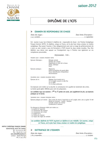 saison 2012


                                                                        DiPLÔme De L’icfs

                                              eXamen De resPonsaBLe De cHasse
                                        Dates des stages :                                                                  Date limite d’inscription :
                                        3-4-5 octobre........................................................................................12 septembre

                                        cet examen à pour but d’obtenir le diplôme de « responsable de chasse » de l’institut cynégétique
                                        françois sommer (icfs). ce diplôme, unique en france, est le plus haut niveau amateur en matière
                                        cynégétique. Pour passer l’examen, il faut obligatoirement avoir suivi un stage de perfectionnement de
                                        5 jours ou avoir cumulé 5 jours de formations à l’icfs durant les deux années écoulées. Pour être
                                        diplômé, vous devrez vous appuyer sur l’enseignement reçu à l’institut mais également sur vos
                                        compétences personnelles.
                                                                                      Programme - tyPe :
                                        Premier Jour   : eXamen Première Partie
                                        epreuves théoriques :             Biologie animale
                                                                          Pratique de la chasse
                                                                          organisation et droit de la chasse
                                                                          armes, balistique
                                                                          forêt
                                        épreuves pratiques :              Diaporama
                                                                          etude de dentitions de grand gibier
                                                                          traces (identification d’empreintes)
                                                                          reconnaissance

                                        DeuXième Jour       : eXamen DeuXième Partie :
                                        épreuves de tir :                 réglage d’une lunette de tir
                                                                          tir au sanglier courant et cible fixe
                                                                          tir au rabbit
                                                                          tir à la fosse américaine
                                        ces épreuves sont notées sur la sécurité, la connaissance et la qualité du maniement des armes.
                                        Le brevet grand gibier ancgg peut servir de préparation.
                                        Les candidats reçus aux examens : 1ere et 2e parties ont accès, sans supplément de prix, aux épreuves
                                        pratiques sur le terrain.
                                        troisième Jour      : eXamen troisième Partie :
                                        épreuves pratiques sur le terrain : Deux sorties de chasse à l’approche sur cerf, sanglier, daim, avec un guide. tir réél
                                                                            rendre les honneurs - castrer - eviscérer
                                                                            contrôle sanitaire de l’animal
                                                                            conditionner la venaison
                                        ces épreuves en dimension réelle sont notées sur :
                                        - La qualité de l’approche
                                        - La connaissance des animaux
                                        - La connaissance de la forêt
                                        - La qualité du tir
                                        - La maîtrise du chasseur
                                        - Le respect des règles de conduite

                                         Les candidats diplômés de l’icfs reçoivent un diplôme et une médaille. cet examen, unique
                                                   en france, est le plus haut niveau amateur en matière de cynégétique.
institut cynégétique françois sommer                                                             -----
      08240 BELVAL BOIS DES DAMES
                tel : 03 24 30 01 86          rattraPage De L’eXamen
                fax : 03 24 30 21 55
             parc-belval@wanadoo.fr     Dates des stages :                                                                Date limite d’inscription :
             contact : David Pierrard   7-8-9 novembre........................................................................................17 octobre
                      06 71 79 51 85
                                                                                                                                                                    6/9
 